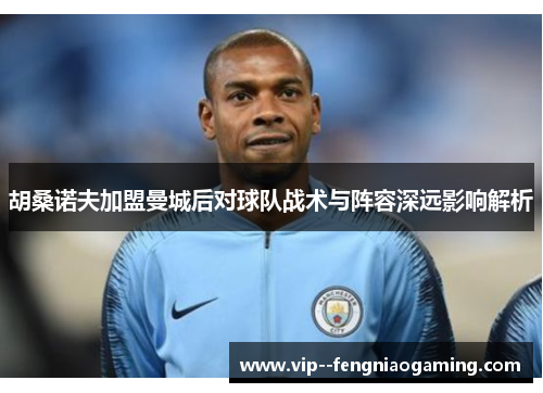 胡桑诺夫加盟曼城后对球队战术与阵容深远影响解析 胡桑诺夫加盟曼城后对球队战术与阵容深远影响解析