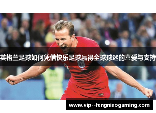 英格兰足球如何凭借快乐足球赢得全球球迷的喜爱与支持 英格兰足球如何凭借快乐足球赢得全球球迷的喜爱与支持