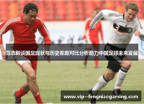 范志毅谈国足现状与历史差距对比分析助力中国足球未来发展 范志毅谈国足现状与历史差距对比分析助力中国足球未来发展