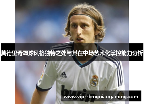 莫德里奇踢球风格独特之处与其在中场艺术化掌控能力分析