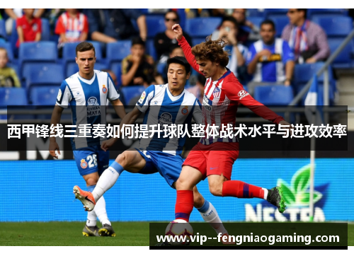 西甲锋线三重奏如何提升球队整体战术水平与进攻效率