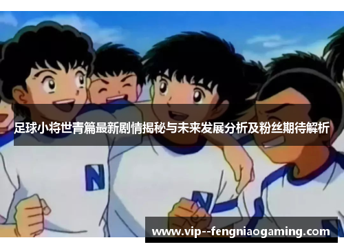 足球小将世青篇最新剧情揭秘与未来发展分析及粉丝期待解析
