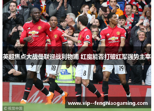 英超焦点大战曼联迎战利物浦 红魔能否打破红军强势主宰 英超焦点大战曼联迎战利物浦 红魔能否打破红军强势主宰