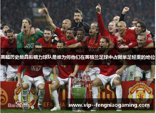 英超历史最具影响力球队是谁为何他们在英格兰足球中占据举足轻重的地位 英超历史最具影响力球队是谁为何他们在英格兰足球中占据举足轻重的地位