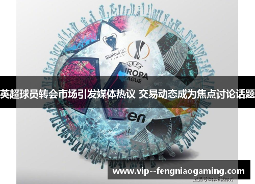 英超球员转会市场引发媒体热议 交易动态成为焦点讨论话题 英超球员转会市场引发媒体热议 交易动态成为焦点讨论话题