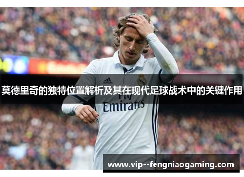 莫德里奇的独特位置解析及其在现代足球战术中的关键作用