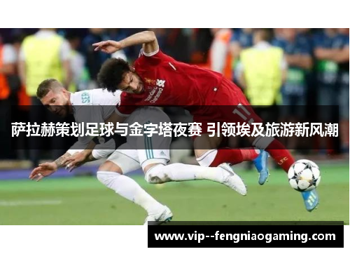 萨拉赫策划足球与金字塔夜赛 引领埃及旅游新风潮 萨拉赫策划足球与金字塔夜赛 引领埃及旅游新风潮