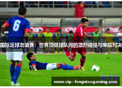 国际足球友谊赛：世界顶级球队间的激烈碰撞与荣耀对决