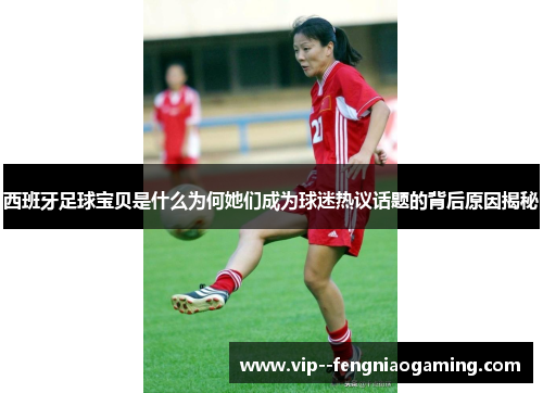 西班牙足球宝贝是什么为何她们成为球迷热议话题的背后原因揭秘