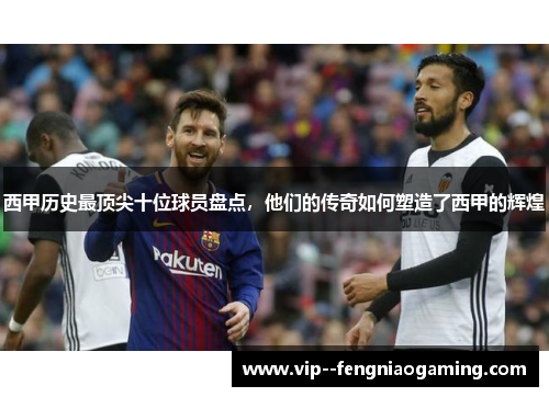 西甲历史最顶尖十位球员盘点，他们的传奇如何塑造了西甲的辉煌
