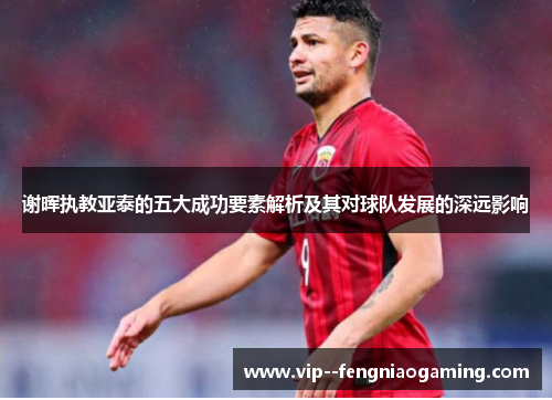 谢晖执教亚泰的五大成功要素解析及其对球队发展的深远影响