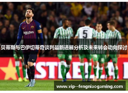 贝蒂斯与巴伊切蒂奇谈判最新进展分析及未来转会动向探讨