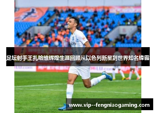 足坛射手王扎哈维辉煌生涯回顾从以色列新星到世界知名锋霸