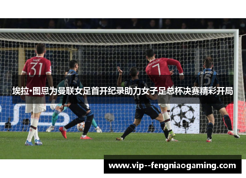 埃拉·图恩为曼联女足首开纪录助力女子足总杯决赛精彩开局