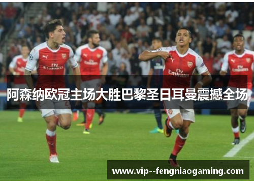 阿森纳欧冠主场大胜巴黎圣日耳曼震撼全场