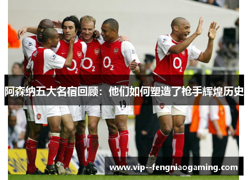 阿森纳五大名宿回顾：他们如何塑造了枪手辉煌历史