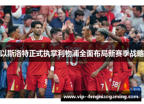 以斯洛特正式执掌利物浦全面布局新赛季战略